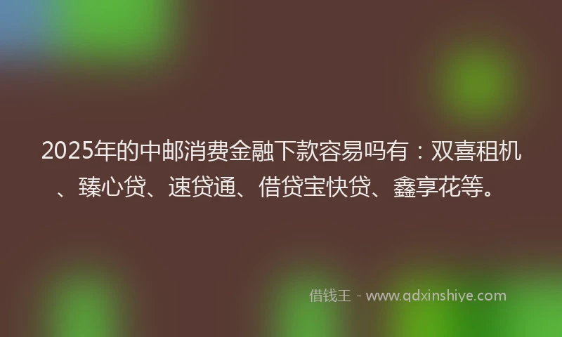2025年的中邮消费金融下款容易吗有：双喜租机、臻心贷、速贷通、借贷宝快贷、鑫享花等。