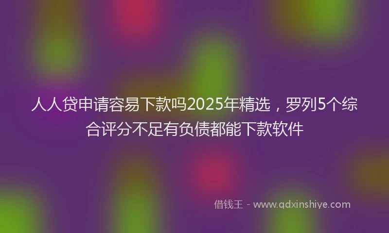 人人贷申请容易下款吗2025年精选，罗列5个综合评分不足有负债都能下款软件