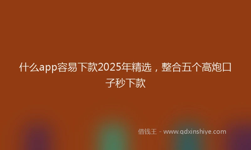 什么app容易下款2025年精选，整合五个高炮口子秒下款