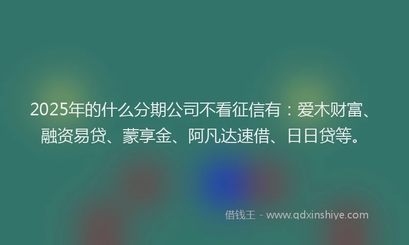 2025年的什么分期公司不看征信有：爱木财富、融资易贷、蒙享金、阿凡达速借、日日贷等。