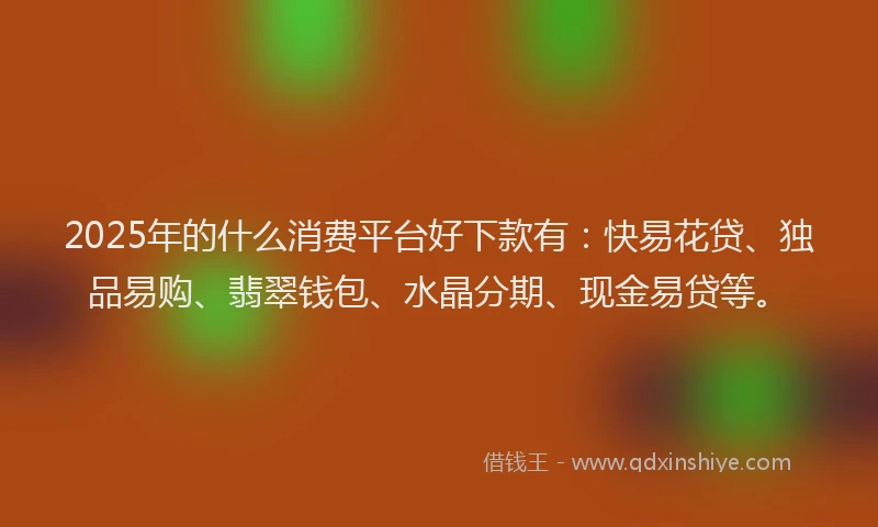 2025年的什么消费平台好下款有：快易花贷、独品易购、翡翠钱包、水晶分期、现金易贷等。