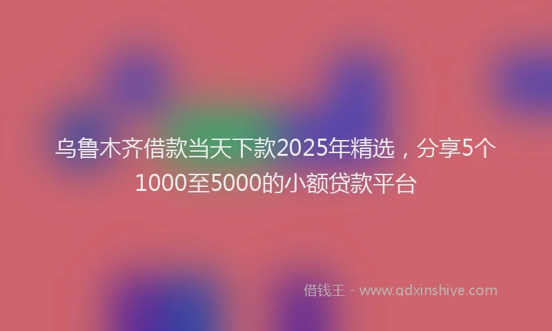 乌鲁木齐借款当天下款2025年精选，分享5个1000至5000的小额贷款平台
