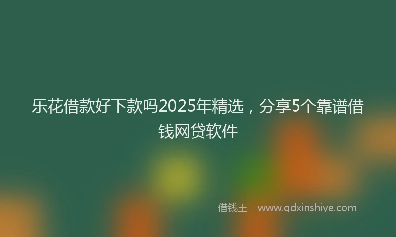 乐花借款好下款吗2025年精选，分享5个靠谱借钱网贷软件