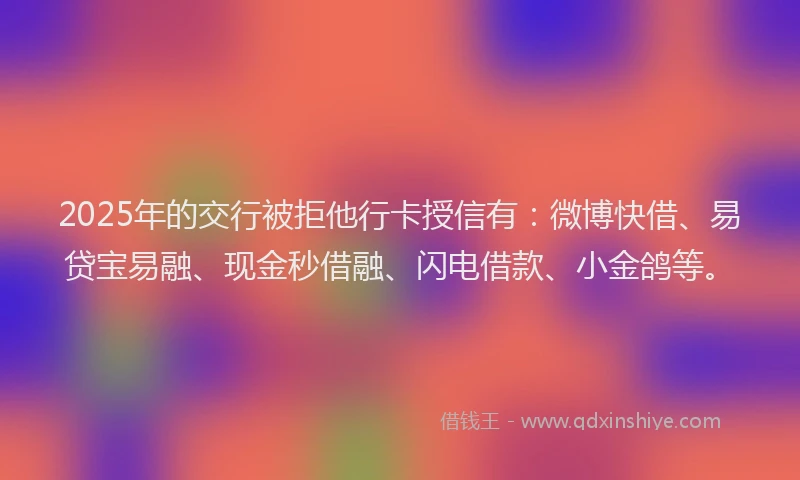 2025年的交行被拒他行卡授信有：微博快借、易贷宝易融、现金秒借融、闪电借款、小金鸽等。