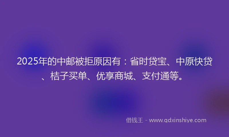 2025年的中邮被拒原因有:省时贷宝、中原快贷、桔子买单、优享商城、支付通等。