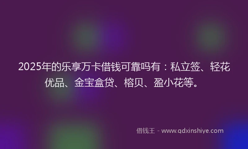 2025年的乐享万卡借钱可靠吗有：私立签、轻花优品、金宝盒贷、榕贝、盈小花等。