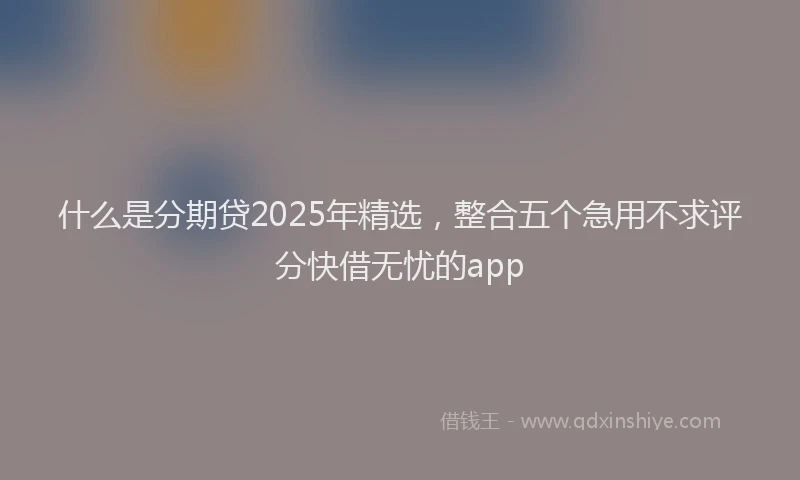 什么是分期贷2025年精选，整合五个急用不求评分快借无忧的app