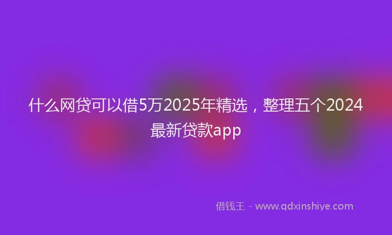 什么网贷可以借5万2025年精选，整理五个2024最新贷款app