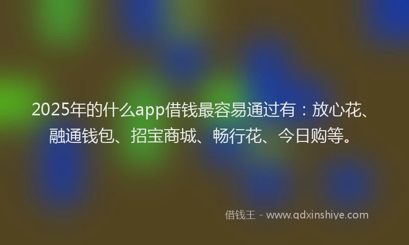 2025年的什么app借钱最容易通过有：放心花、融通钱包、招宝商城、畅行花、今日购等。