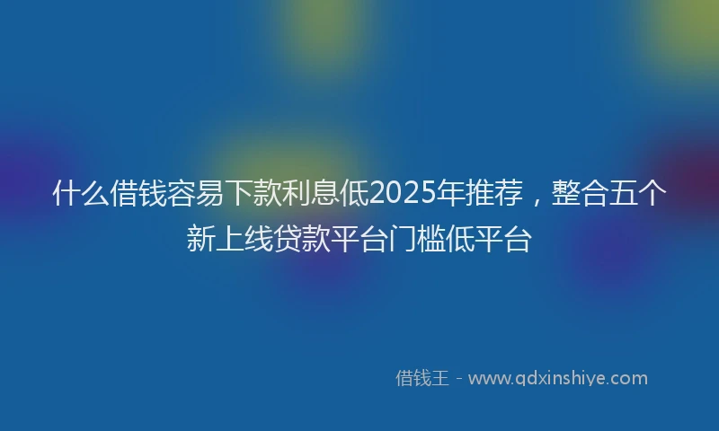 什么借钱容易下款利息低2025年推荐，整合五个新上线贷款平台门槛低平台
