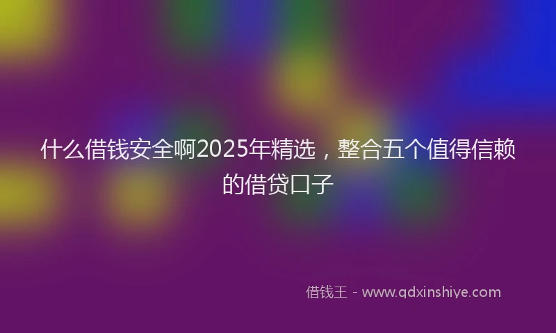 什么借钱安全啊2025年精选，整合五个值得信赖的借贷口子