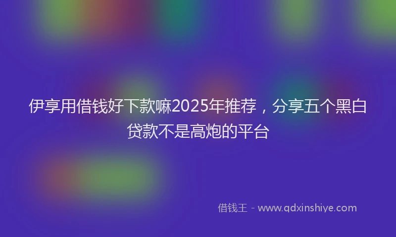 伊享用借钱好下款嘛2025年推荐,分享五个黑白贷款不是高炮的平台