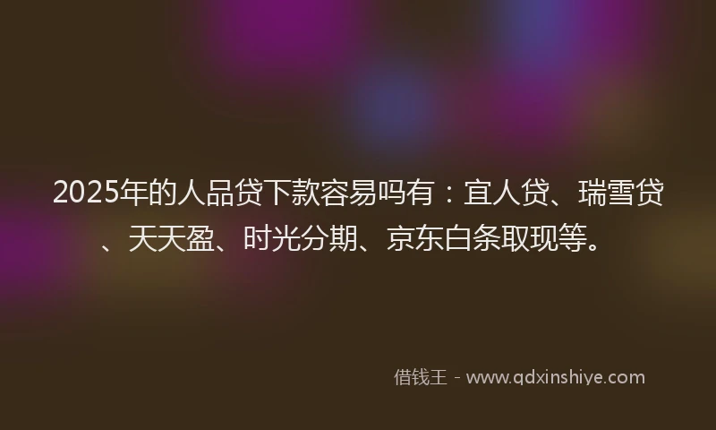 2025年的人品贷下款容易吗有：宜人贷、瑞雪贷、天天盈、时光分期、京东白条取现等。