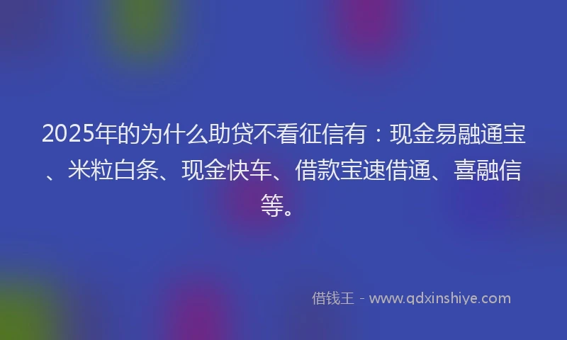 2025年的为什么助贷不看征信有：现金易融通宝、米粒白条、现金快车、借款宝速借通、喜融信等。