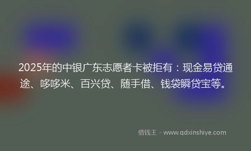 2025年的中银广东志愿者卡被拒有：现金易贷通途、哆哆米、百兴贷、随手借、钱袋瞬贷宝等。