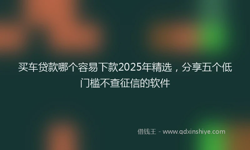 买车贷款哪个容易下款2025年精选，分享五个低门槛不查征信的软件