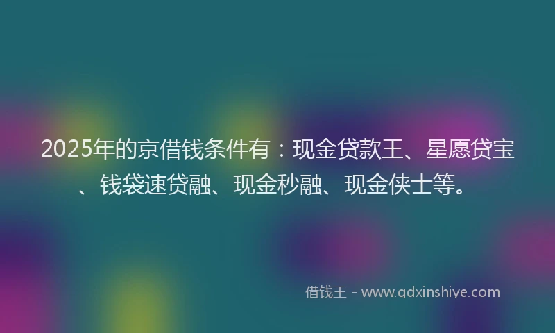 2025年的京借钱条件有：现金贷款王、星愿贷宝、钱袋速贷融、现金秒融、现金侠士等。