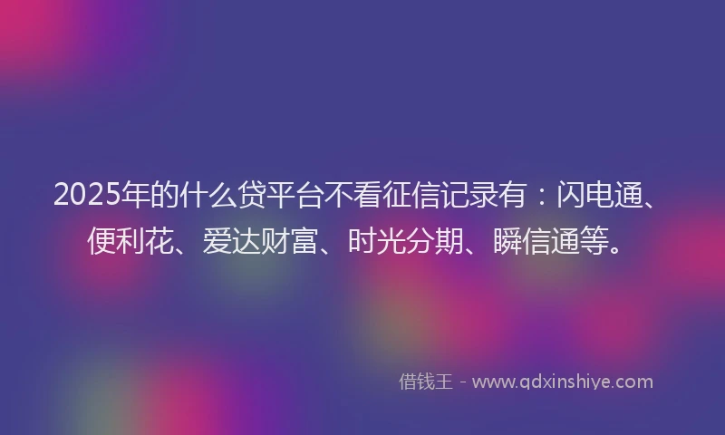 2025年的什么贷平台不看征信记录有：闪电通、便利花、爱达财富、时光分期、瞬信通等。