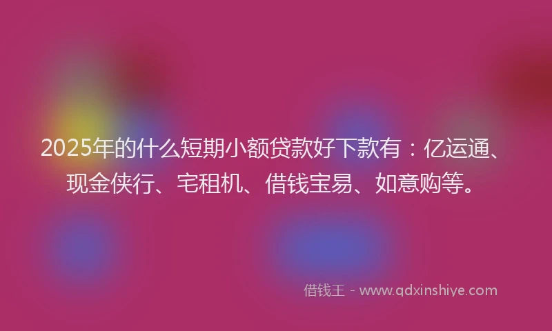 2025年的什么短期小额贷款好下款有：亿运通、现金侠行、宅租机、借钱宝易、如意购等。