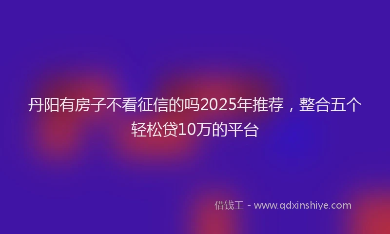 丹阳有房子不看征信的吗2025年推荐，整合五个轻松贷10万的平台