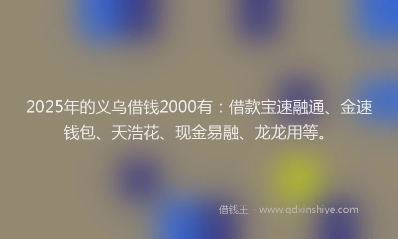 2025年的义乌借钱2000有：借款宝速融通、金速钱包、天浩花、现金易融、龙龙用等。