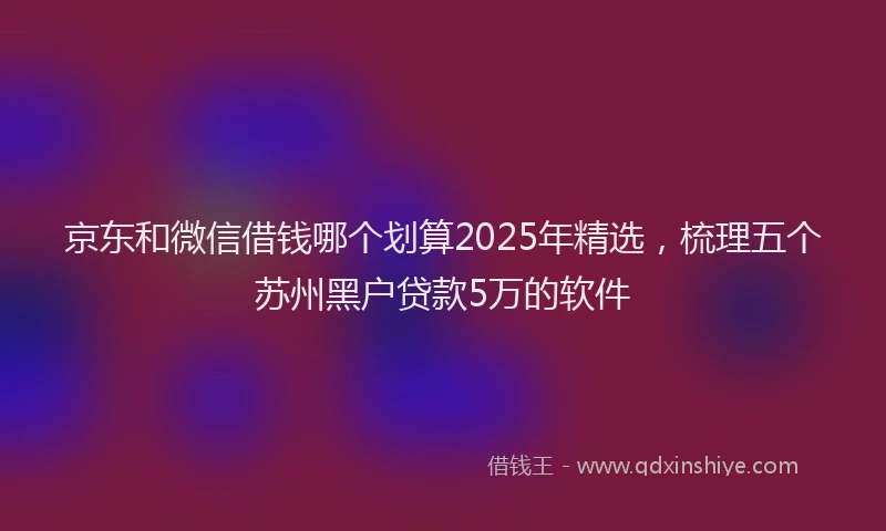 京东和微信借钱哪个划算2025年精选，梳理五个苏州黑户贷款5万的软件