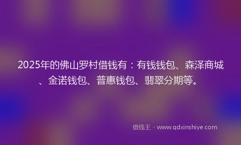 2025年的佛山罗村借钱有：有钱钱包、森泽商城、金诺钱包、普惠钱包、翡翠分期等。
