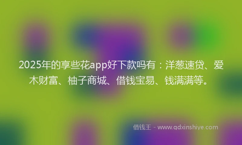 2025年的享些花app好下款吗有：洋葱速贷、爱木财富、柚子商城、借钱宝易、钱满满等。
