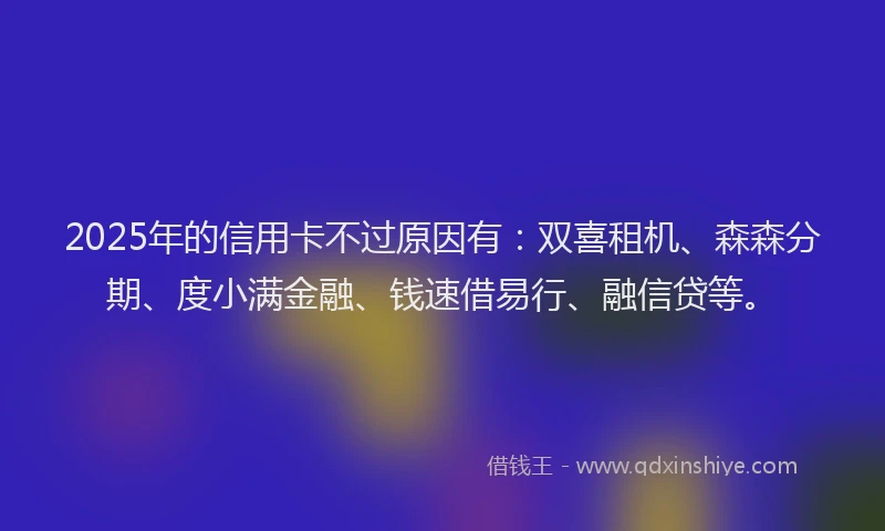 2025年的信用卡不过原因有：双喜租机、森森分期、度小满金融、钱速借易行、融信贷等。