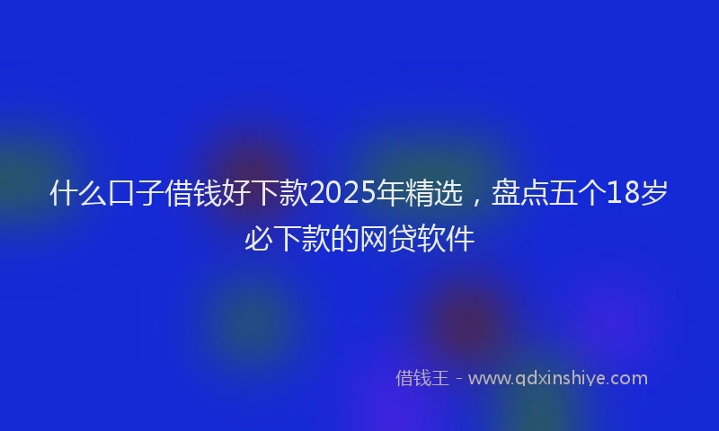 什么口子借钱好下款2025年精选,盘点五个18岁必下款的网贷软件