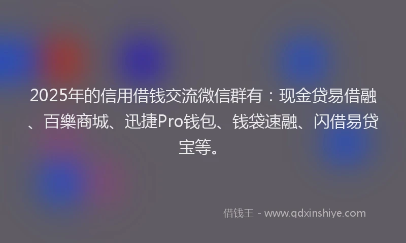 2025年的信用借钱交流微信群有：现金贷易借融、百樂商城、迅捷Pro钱包、钱袋速融、闪借易贷宝等。