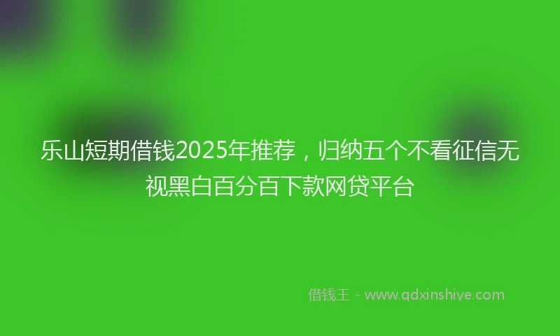 乐山短期借钱2025年推荐，归纳五个不看征信无视黑白百分百下款网贷平台