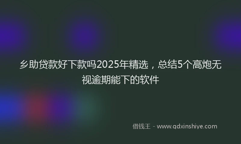 乡助贷款好下款吗2025年精选，总结5个高炮无视逾期能下的软件