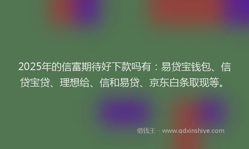2025年的信富期待好下款吗有：易贷宝钱包、信贷宝贷、理想给、信和易贷、京东白条取现等。