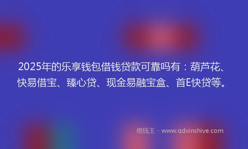 2025年的乐享钱包借钱贷款可靠吗有：葫芦花、快易借宝、臻心贷、现金易融宝盒、首E快贷等。