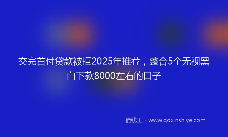 交完首付贷款被拒2025年推荐，整合5个无视黑白下款8000左右的口子