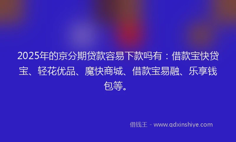 2025年的京分期贷款容易下款吗有:借款宝快贷宝、轻花优品、魔快商城、借款宝易融、乐享钱包等。
