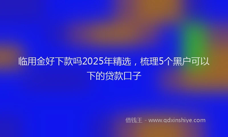 临用金好下款吗2025年精选，梳理5个黑户可以下的贷款口子