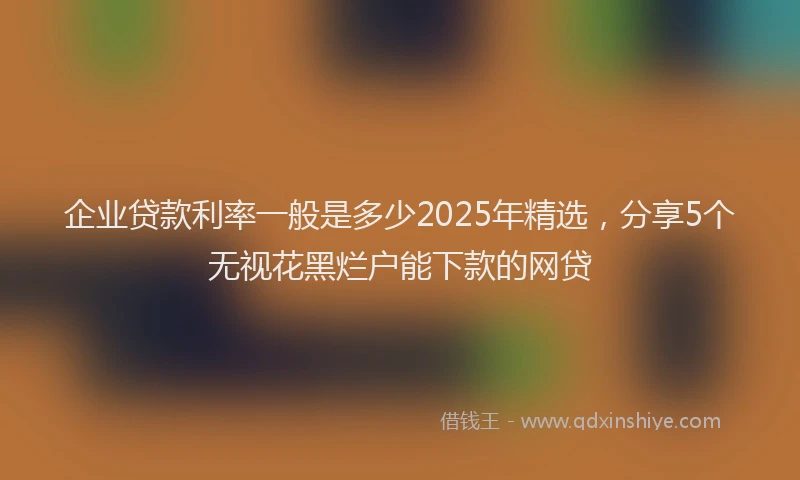 企业贷款利率一般是多少2025年精选，分享5个无视花黑烂户能下款的网贷