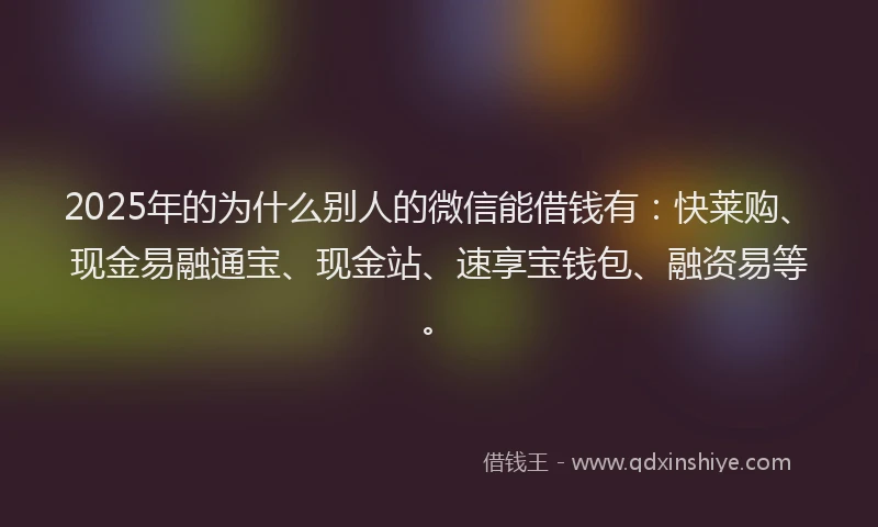 2025年的为什么别人的微信能借钱有：快莱购、现金易融通宝、现金站、速享宝钱包、融资易等。