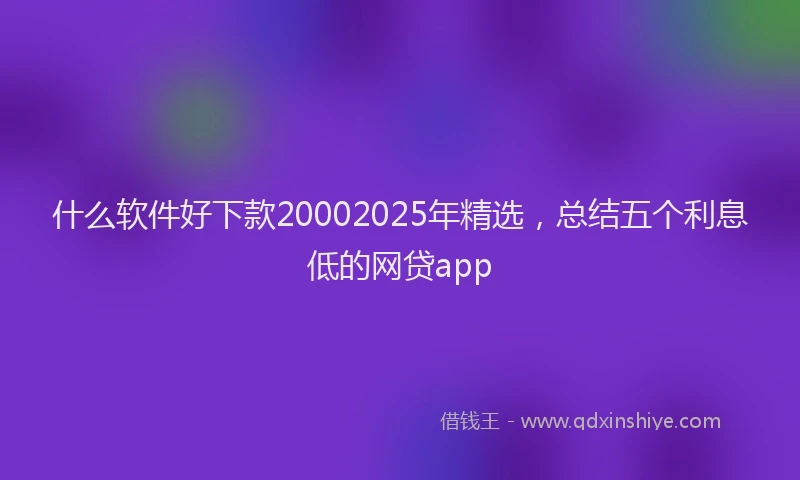 什么软件好下款20002025年精选，总结五个利息低的网贷app