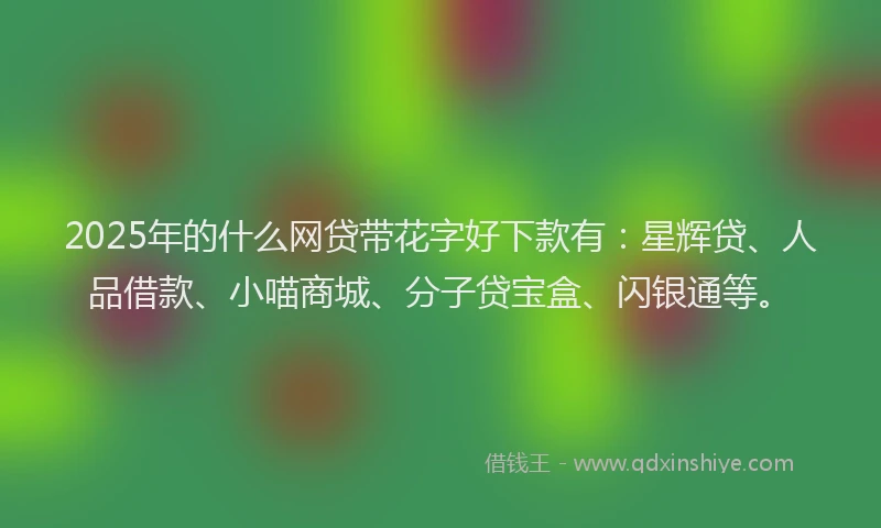 2025年的什么网贷带花字好下款有:星辉贷、人品借款、小喵商城、分子贷宝盒、闪银通等。