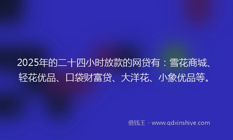 2025年的二十四小时放款的网贷有：雪花商城、轻花优品、口袋财富贷、大洋花、小象优品等。