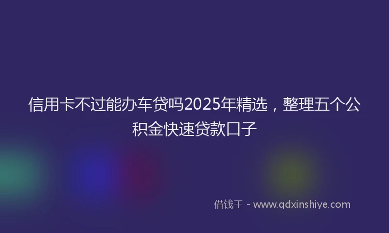 信用卡不过能办车贷吗2025年精选，整理五个公积金快速贷款口子