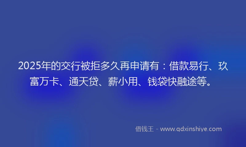 2025年的交行被拒多久再申请有：借款易行、玖富万卡、通天贷、薪小用、钱袋快融途等。