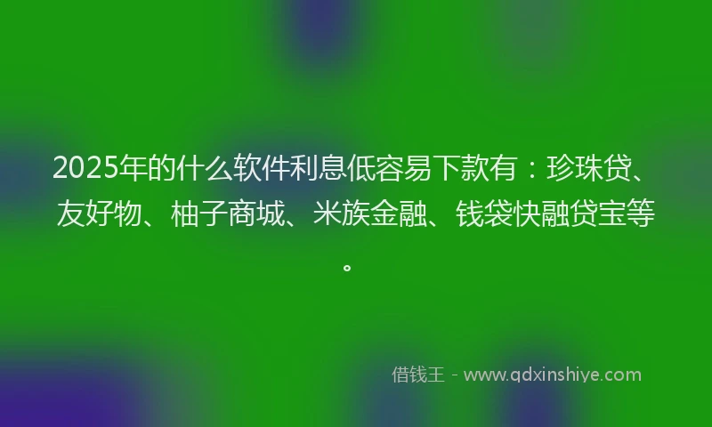 2025年的什么软件利息低容易下款有：珍珠贷、友好物、柚子商城、米族金融、钱袋快融贷宝等。