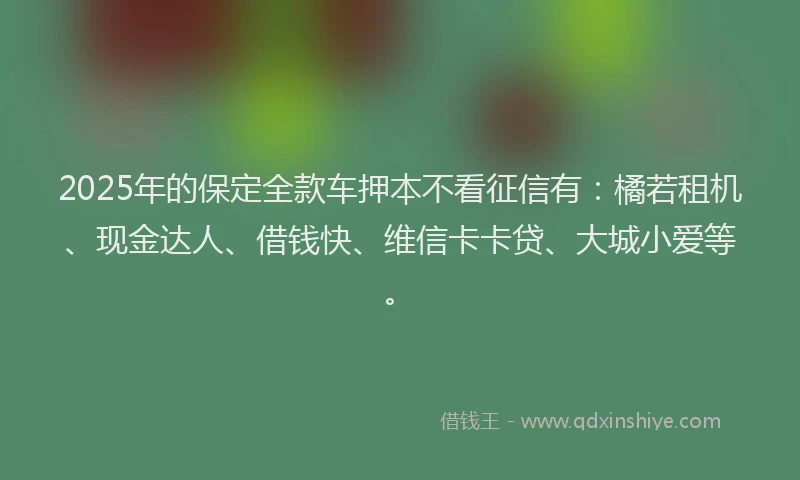 2025年的保定全款车押本不看征信有：橘若租机、现金达人、借钱快、维信卡卡贷、大城小爱等。