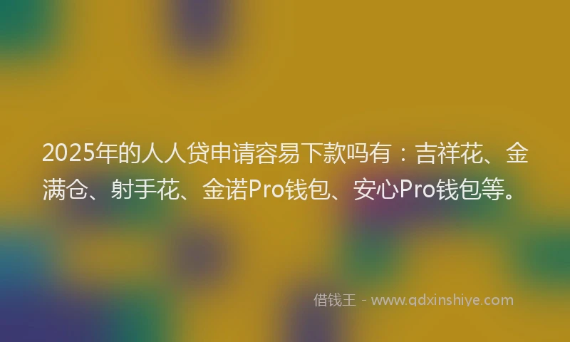 2025年的人人贷申请容易下款吗有：吉祥花、金满仓、射手花、金诺Pro钱包、安心Pro钱包等。