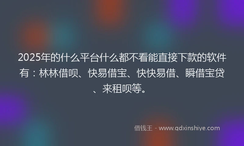 2025年的什么平台什么都不看能直接下款的软件有：林林借呗、快易借宝、快快易借、瞬借宝贷、来租呗等。