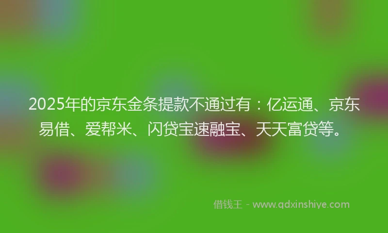 2025年的京东金条提款不通过有：亿运通、京东易借、爱帮米、闪贷宝速融宝、天天富贷等。